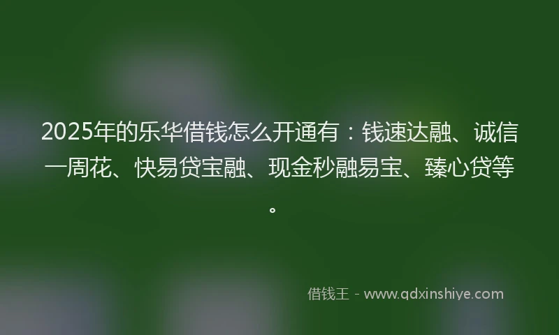 2025年的乐华借钱怎么开通有：钱速达融、诚信一周花、快易贷宝融、现金秒融易宝、臻心贷等。