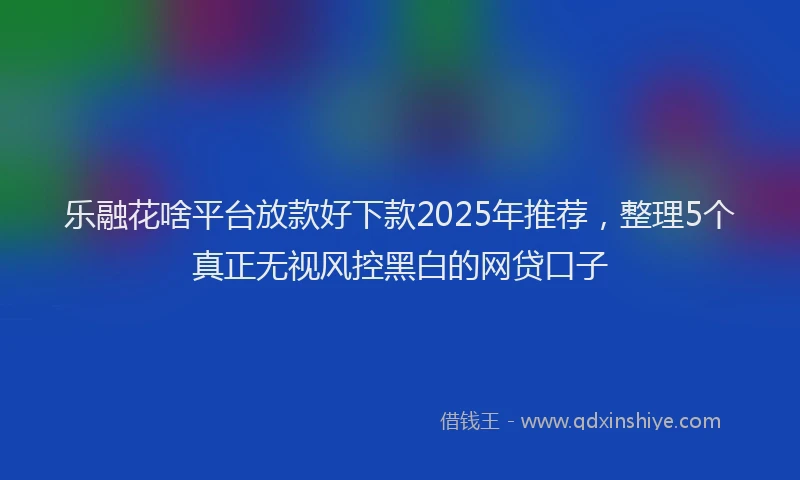 乐融花啥平台放款好下款2025年推荐，整理5个真正无视风控黑白的网贷口子