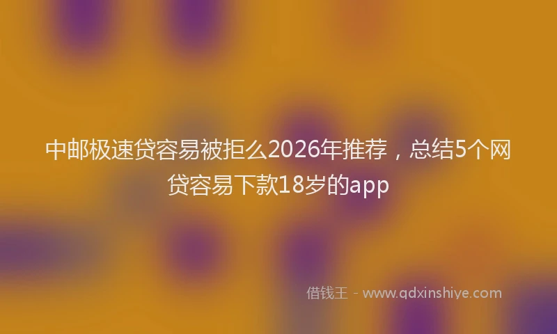 中邮极速贷容易被拒么2026年推荐，总结5个网贷容易下款18岁的app