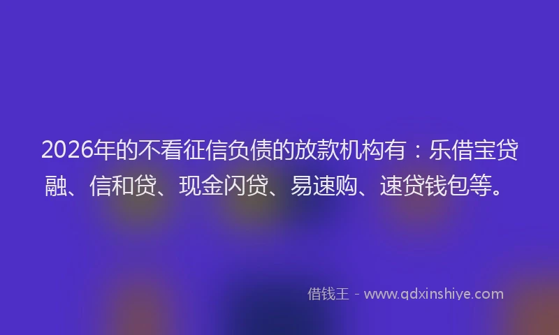 2026年的不看征信负债的放款机构有：乐借宝贷融、信和贷、现金闪贷、易速购、速贷钱包等。