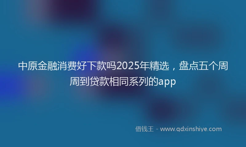 中原金融消费好下款吗2025年精选,盘点五个周周到贷款相同系列的app