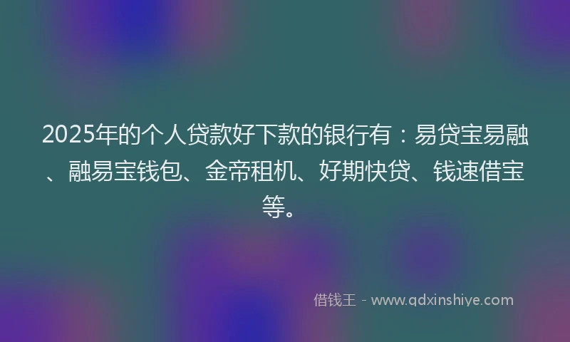 2025年的个人贷款好下款的银行有：易贷宝易融、融易宝钱包、金帝租机、好期快贷、钱速借宝等。