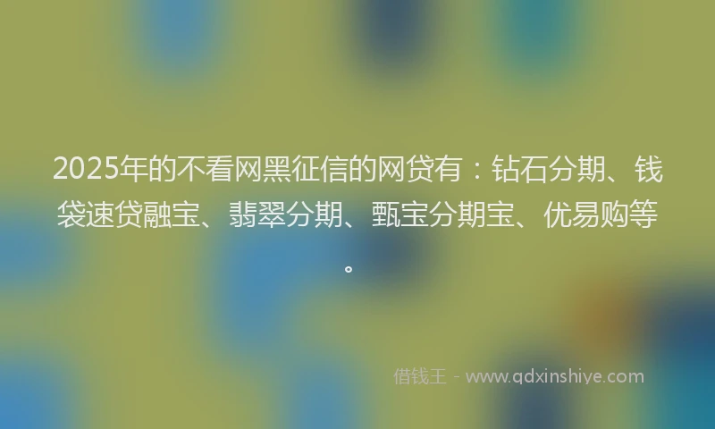 2025年的不看网黑征信的网贷有：钻石分期、钱袋速贷融宝、翡翠分期、甄宝分期宝、优易购等。