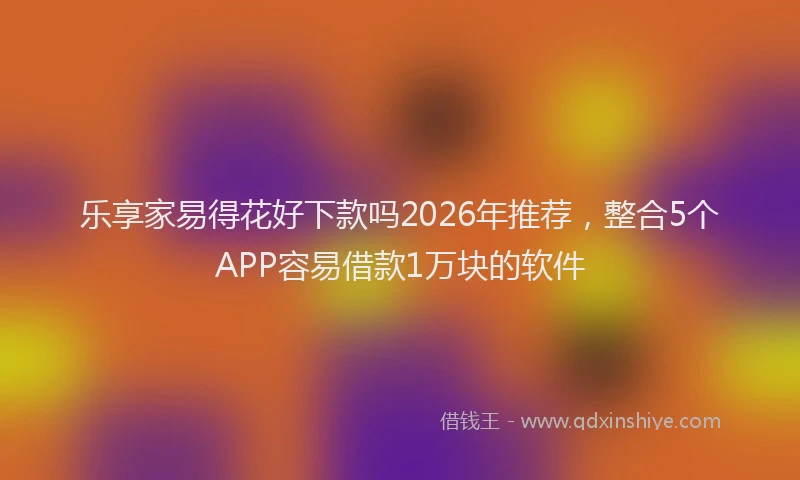 乐享家易得花好下款吗2026年推荐，整合5个APP容易借款1万块的软件