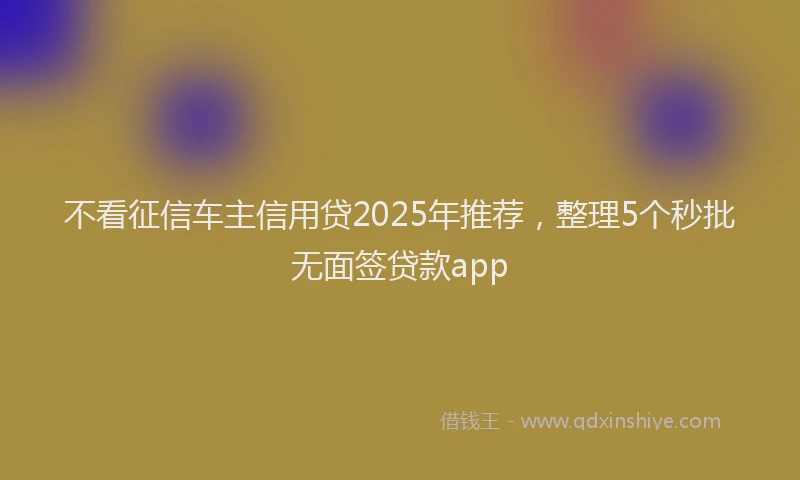 不看征信车主信用贷2025年推荐，整理5个秒批无面签贷款app