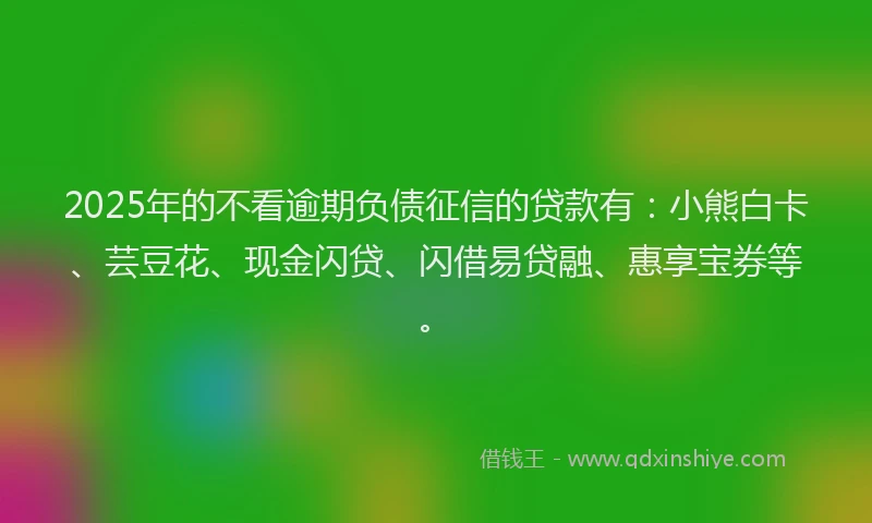 2025年的不看逾期负债征信的贷款有：小熊白卡、芸豆花、现金闪贷、闪借易贷融、惠享宝券等。