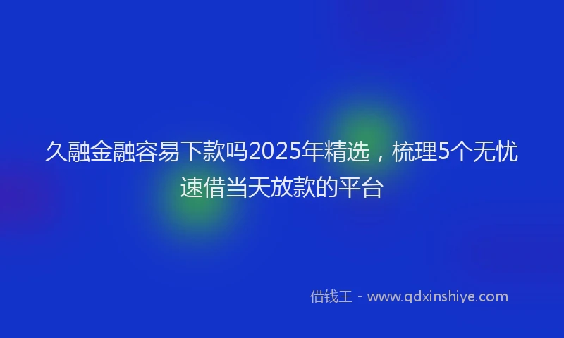 久融金融容易下款吗2025年精选，梳理5个无忧速借当天放款的平台