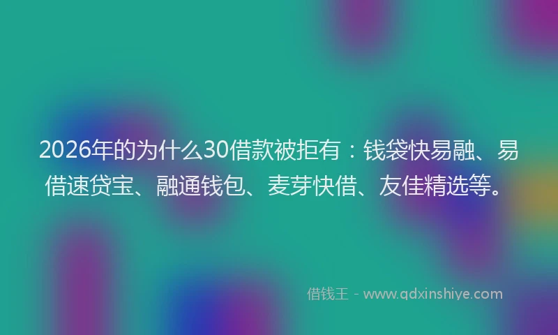 2026年的为什么30借款被拒有：钱袋快易融、易借速贷宝、融通钱包、麦芽快借、友佳精选等。
