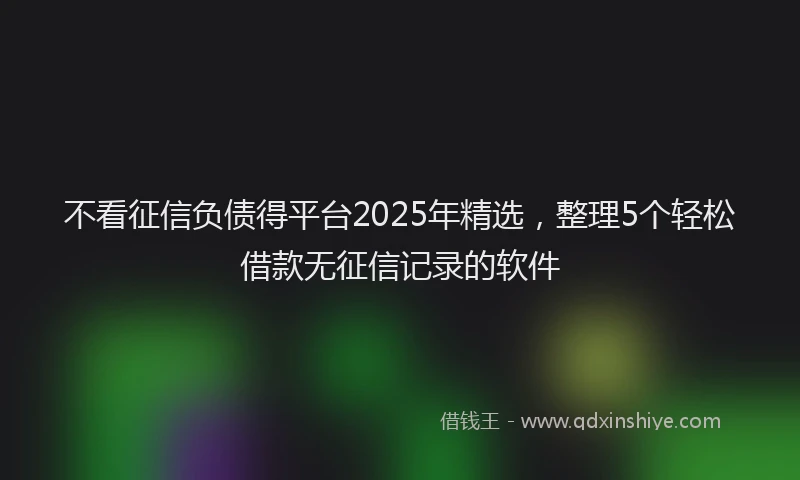 不看征信负债得平台2025年精选，整理5个轻松借款无征信记录的软件
