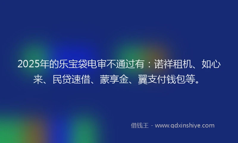 2025年的乐宝袋电审不通过有：诺祥租机、如心来、民贷速借、蒙享金、翼支付钱包等。
