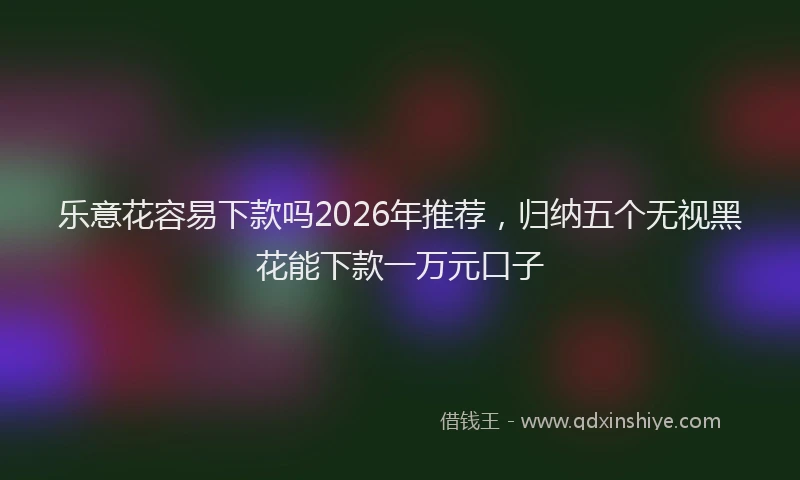 乐意花容易下款吗2026年推荐，归纳五个无视黑花能下款一万元口子