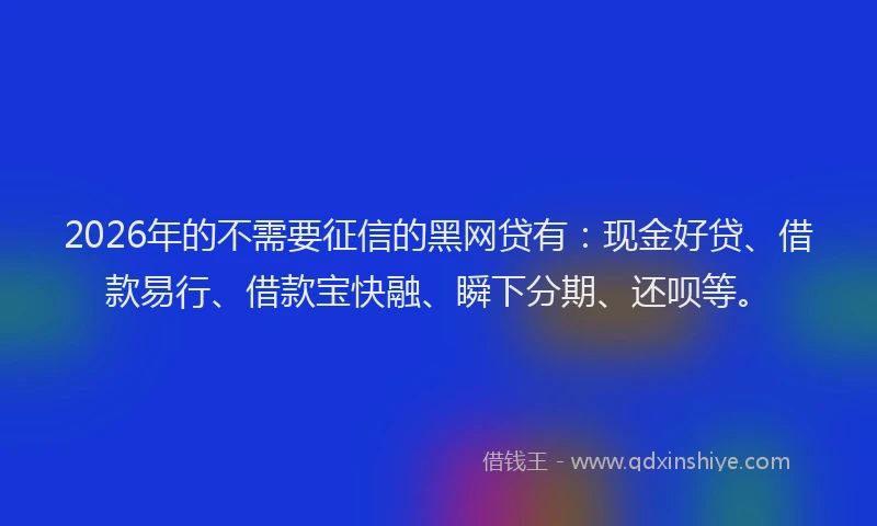 2026年的不需要征信的黑网贷有:现金好贷、借款易行、借款宝快融、瞬下分期、还呗等。