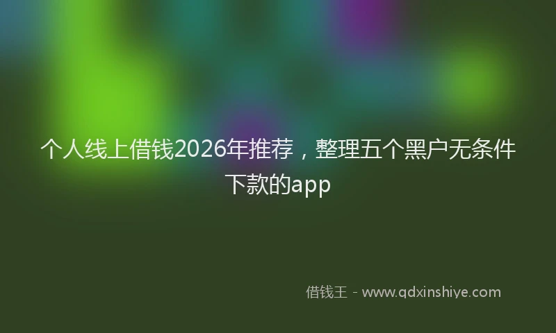 个人线上借钱2026年推荐,整理五个黑户无条件下款的app