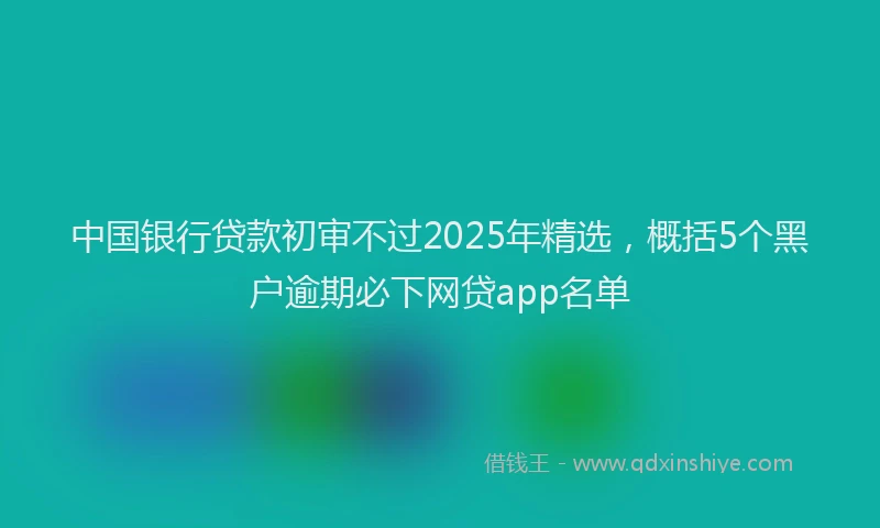 中国银行贷款初审不过2025年精选，概括5个黑户逾期必下网贷app名单