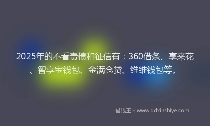 2025年的不看责债和征信有：360借条、享来花、智享宝钱包、金满仓贷、维维钱包等。