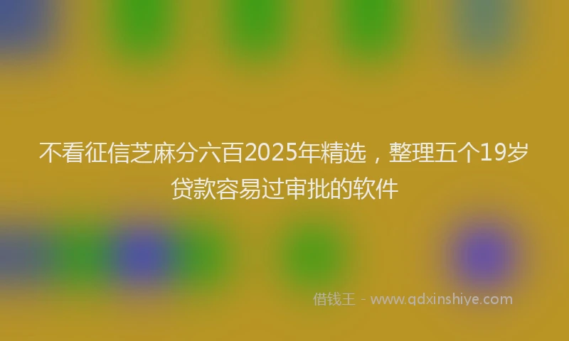 不看征信芝麻分六百2025年精选，整理五个19岁贷款容易过审批的软件