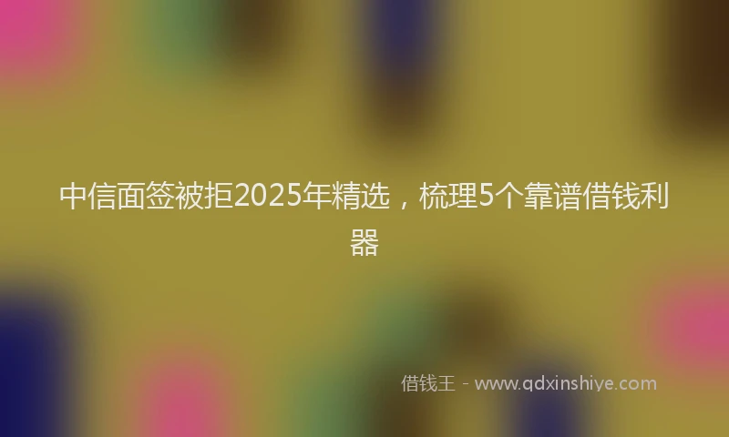 中信面签被拒2025年精选，梳理5个靠谱借钱利器