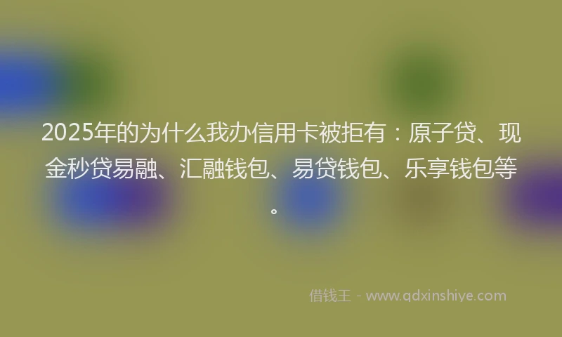 2025年的为什么我办信用卡被拒有:原子贷、现金秒贷易融、汇融钱包、易贷钱包、乐享钱包等。