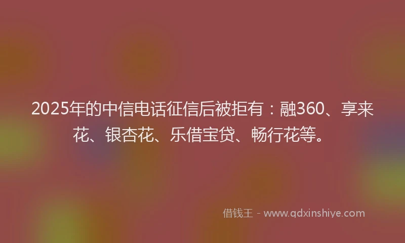 2025年的中信电话征信后被拒有：融360、享来花、银杏花、乐借宝贷、畅行花等。