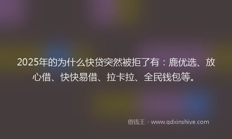 2025年的为什么快贷突然被拒了有：鹿优选、放心借、快快易借、拉卡拉、全民钱包等。