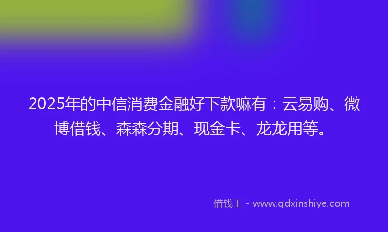 2025年的中信消费金融好下款嘛有:云易购、微博借钱、森森分期、现金卡、龙龙用等。