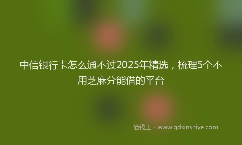 中信银行卡怎么通不过2025年精选，梳理5个不用芝麻分能借的平台
