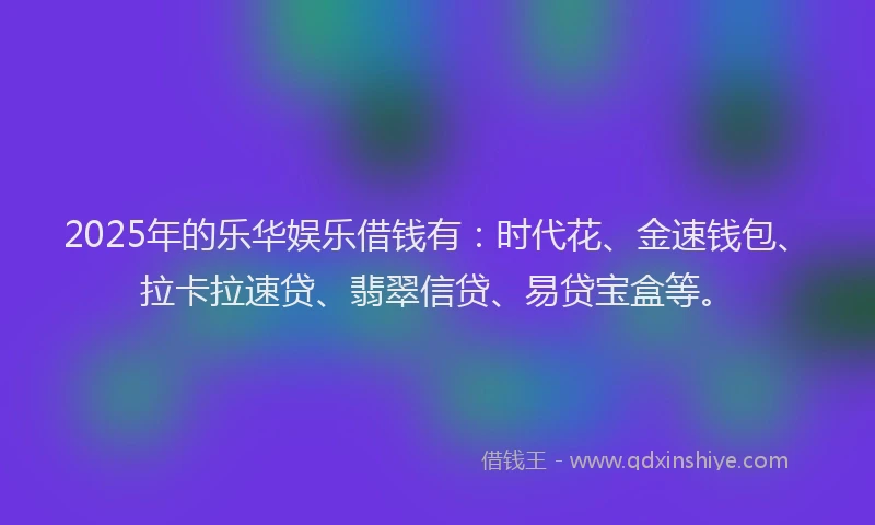 2025年的乐华娱乐借钱有:时代花、金速钱包、拉卡拉速贷、翡翠信贷、易贷宝盒等。