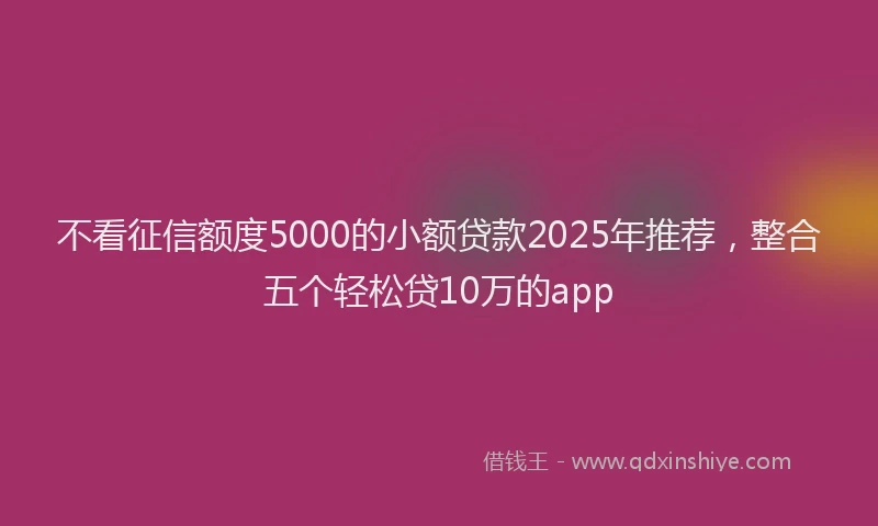 不看征信额度5000的小额贷款2025年推荐，整合五个轻松贷10万的app