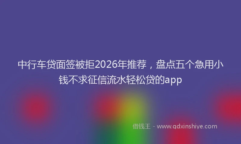 中行车贷面签被拒2026年推荐，盘点五个急用小钱不求征信流水轻松贷的app