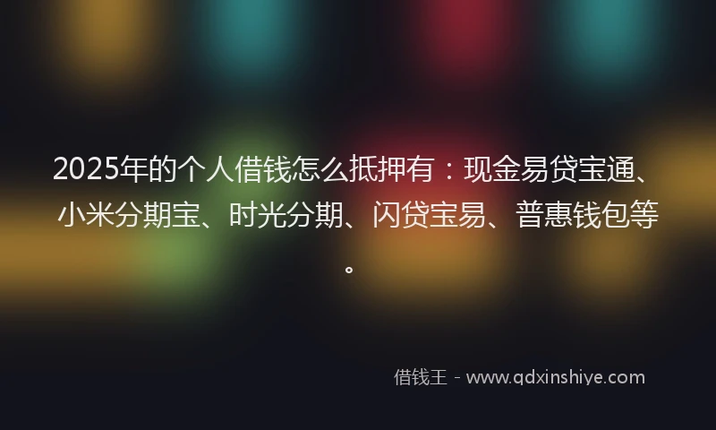2025年的个人借钱怎么抵押有：现金易贷宝通、小米分期宝、时光分期、闪贷宝易、普惠钱包等。