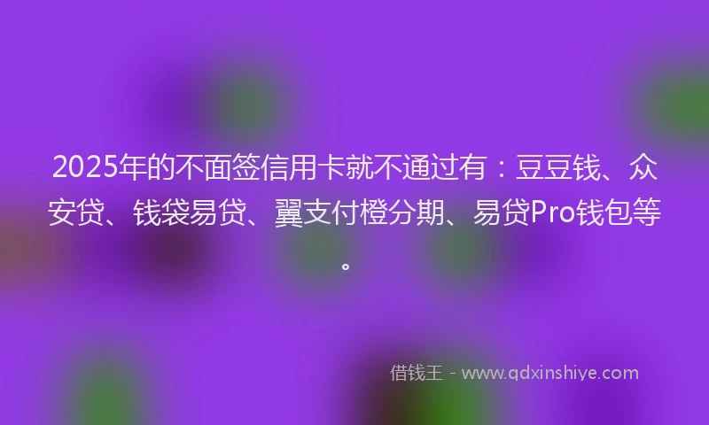 2025年的不面签信用卡就不通过有：豆豆钱、众安贷、钱袋易贷、翼支付橙分期、易贷Pro钱包等。