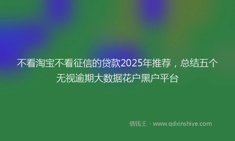 不看淘宝不看征信的贷款2025年推荐，总结五个无视逾期大数据花户黑户平台