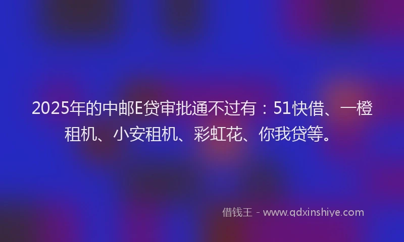 2025年的中邮E贷审批通不过有：51快借、一橙租机、小安租机、彩虹花、你我贷等。