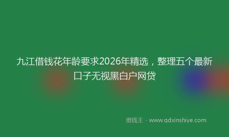 九江借钱花年龄要求2026年精选，整理五个最新口子无视黑白户网贷