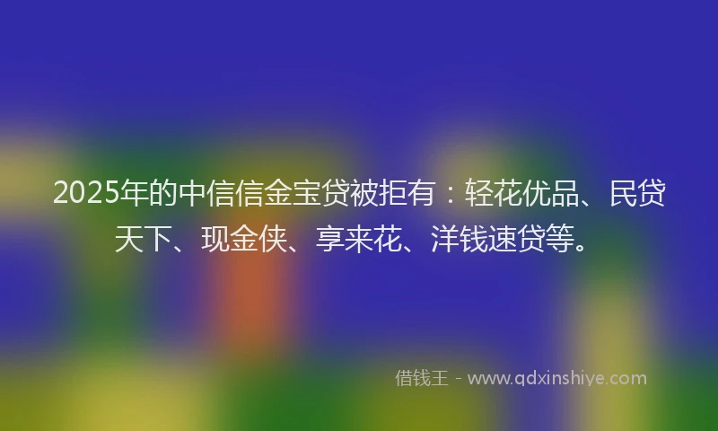 2025年的中信信金宝贷被拒有：轻花优品、民贷天下、现金侠、享来花、洋钱速贷等。