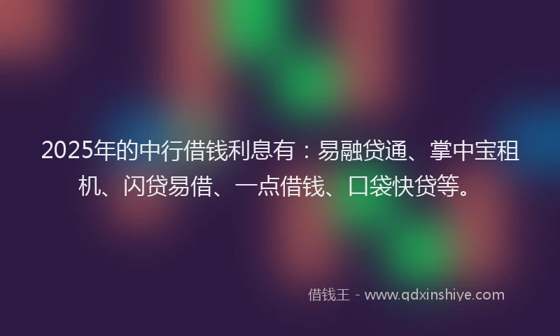 2025年的中行借钱利息有：易融贷通、掌中宝租机、闪贷易借、一点借钱、口袋快贷等。