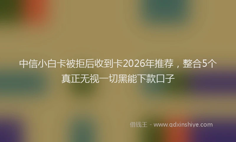中信小白卡被拒后收到卡2026年推荐，整合5个真正无视一切黑能下款口子