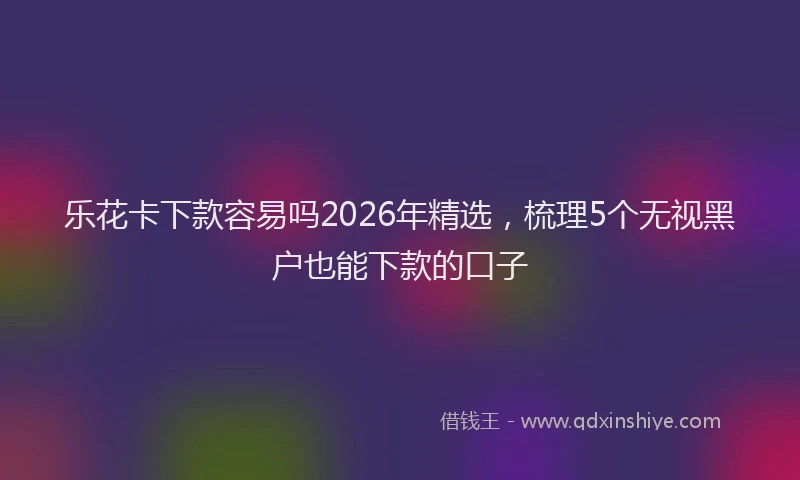 乐花卡下款容易吗2026年精选,梳理5个无视黑户也能下款的口子