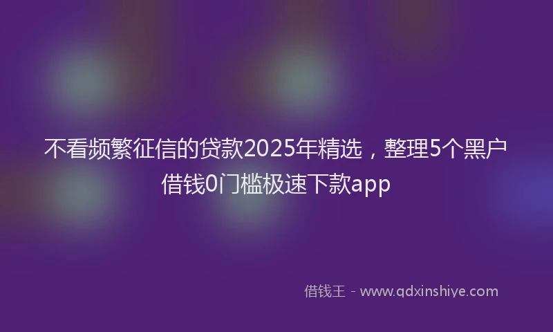 不看频繁征信的贷款2025年精选，整理5个黑户借钱0门槛极速下款app