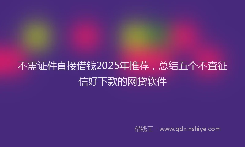 不需证件直接借钱2025年推荐，总结五个不查征信好下款的网贷软件