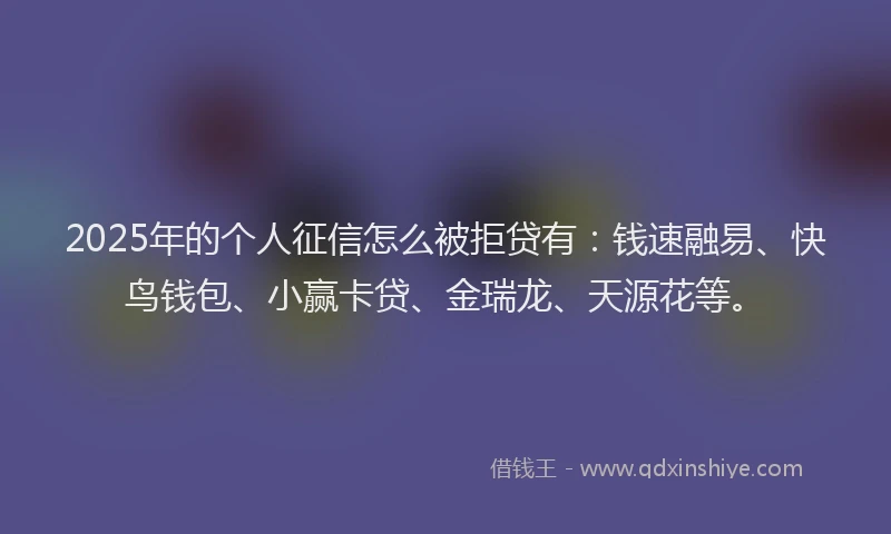 2025年的个人征信怎么被拒贷有：钱速融易、快鸟钱包、小赢卡贷、金瑞龙、天源花等。