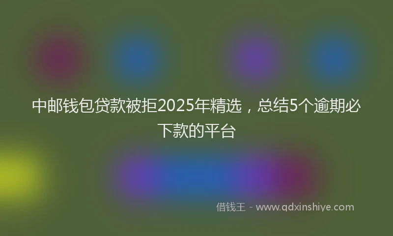 中邮钱包贷款被拒2025年精选，总结5个逾期必下款的平台