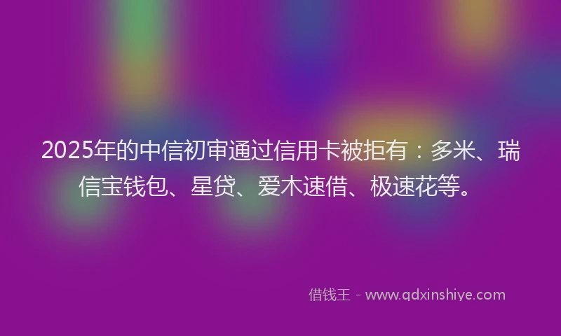 2025年的中信初审通过信用卡被拒有：多米、瑞信宝钱包、星贷、爱木速借、极速花等。