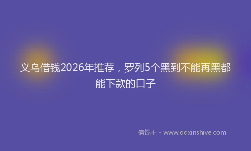 义乌借钱2026年推荐，罗列5个黑到不能再黑都能下款的口子