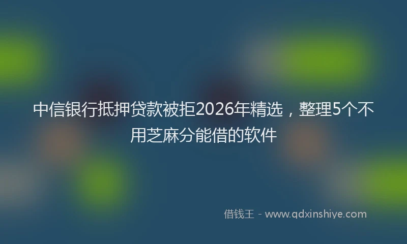 中信银行抵押贷款被拒2026年精选，整理5个不用芝麻分能借的软件