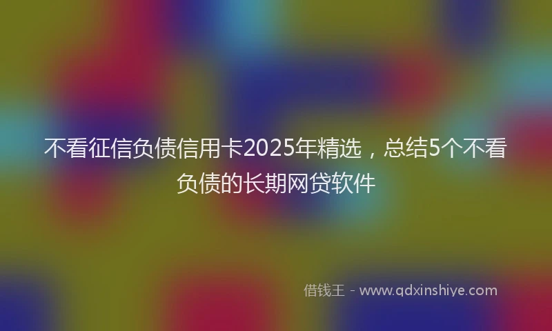 不看征信负债信用卡2025年精选，总结5个不看负债的长期网贷软件