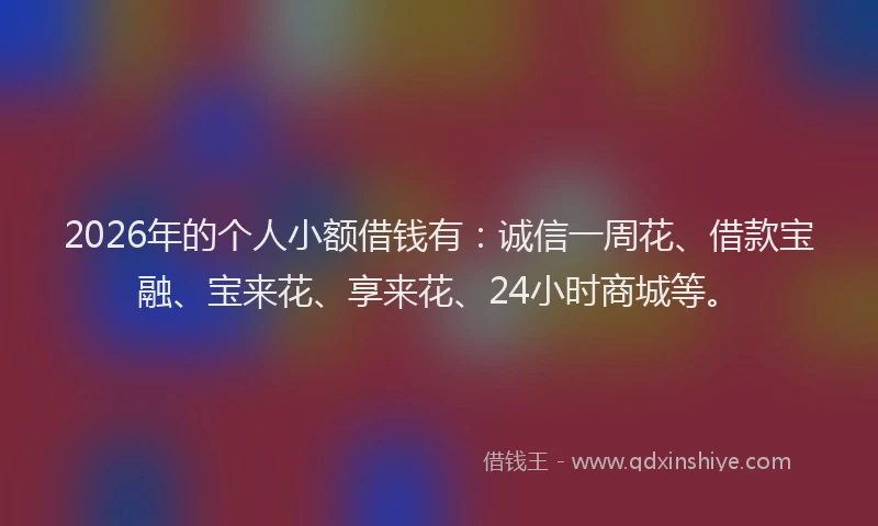 2026年的个人小额借钱有：诚信一周花、借款宝融、宝来花、享来花、24小时商城等。