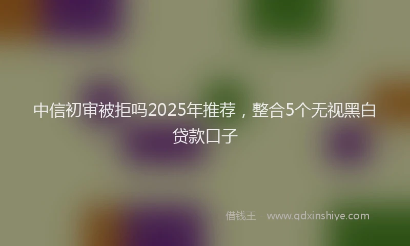 中信初审被拒吗2025年推荐，整合5个无视黑白贷款口子