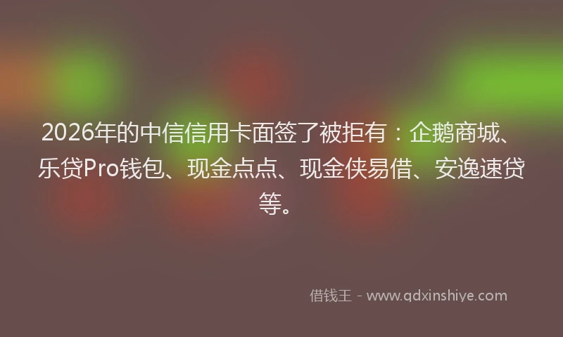 2026年的中信信用卡面签了被拒有：企鹅商城、乐贷Pro钱包、现金点点、现金侠易借、安逸速贷等。
