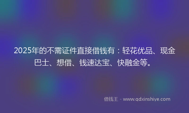 2025年的不需证件直接借钱有：轻花优品、现金巴士、想借、钱速达宝、快融金等。
